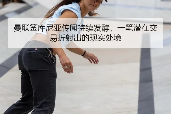 曼联签库尼亚传闻持续发酵，一笔潜在交易折射出的现实处境
